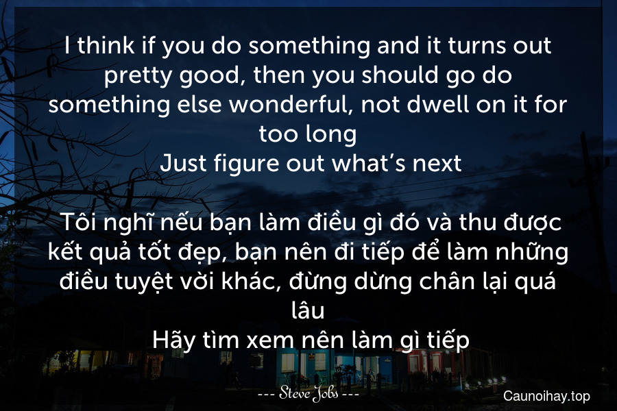 I think if you do something and it turns out pretty good, then you should go do something else wonderful, not dwell on it for too long. Just figure out what’s next.
 Tôi nghĩ nếu bạn làm điều gì đó và thu được kết quả tốt đẹp, bạn nên đi tiếp để làm những điều tuyệt vời khác, đừng dừng chân lại quá lâu. Hãy tìm xem nên làm gì tiếp.