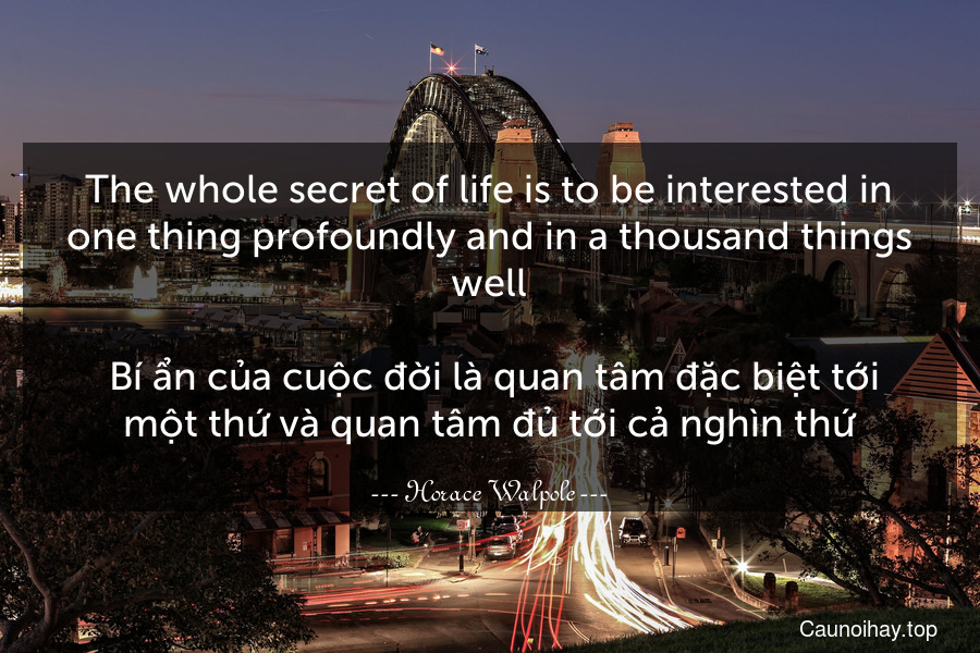 The whole secret of life is to be interested in one thing profoundly and in a thousand things well.
 Bí ẩn của cuộc đời là quan tâm đặc biệt tới một thứ và quan tâm đủ tới cả nghìn thứ.