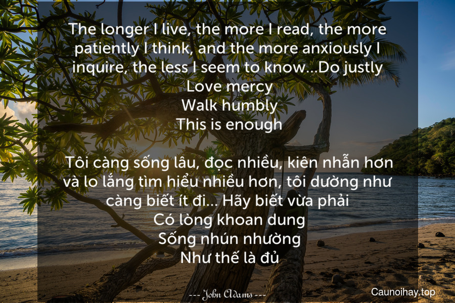 The longer I live, the more I read, the more patiently I think, and the more anxiously I inquire, the less I seem to know…Do justly. Love mercy. Walk humbly. This is enough.
 Tôi càng sống lâu, đọc nhiều, kiên nhẫn hơn và lo lắng tìm hiểu nhiều hơn, tôi dường như càng biết ít đi… Hãy biết vừa phải. Có lòng khoan dung. Sống nhún nhường. Như thế là đủ.