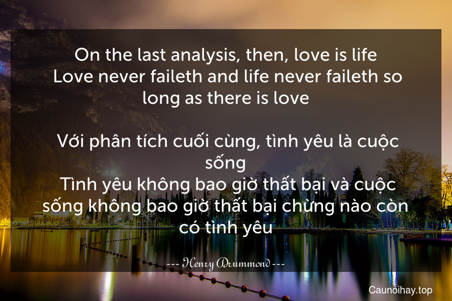 On the last analysis, then, love is life. Love never faileth and life never faileth so long as there is love.
 Với phân tích cuối cùng, tình yêu là cuộc sống. Tình yêu không bao giờ thất bại và cuộc sống không bao giờ thất bại chừng nào còn có tình yêu.