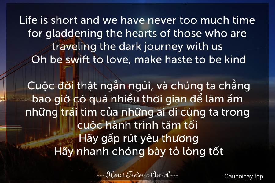 Life is short and we have never too much time for gladdening the hearts of those who are traveling the dark journey with us. Oh be swift to love, make haste to be kind.
 Cuộc đời thật ngắn ngủi, và chúng ta chẳng bao giờ có quá nhiều thời gian để làm ấm những trái tim của những ai đi cùng ta trong cuộc hành trình tăm tối. Hãy gấp rút yêu thương. Hãy nhanh chóng bày tỏ lòng tốt.