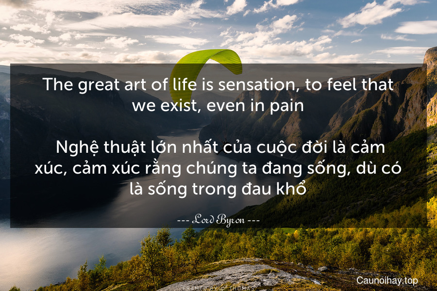 The great art of life is sensation, to feel that we exist, even in pain. 
 Nghệ thuật lớn nhất của cuộc đời là cảm xúc, cảm xúc rằng chúng ta đang sống, dù có là sống trong đau khổ.