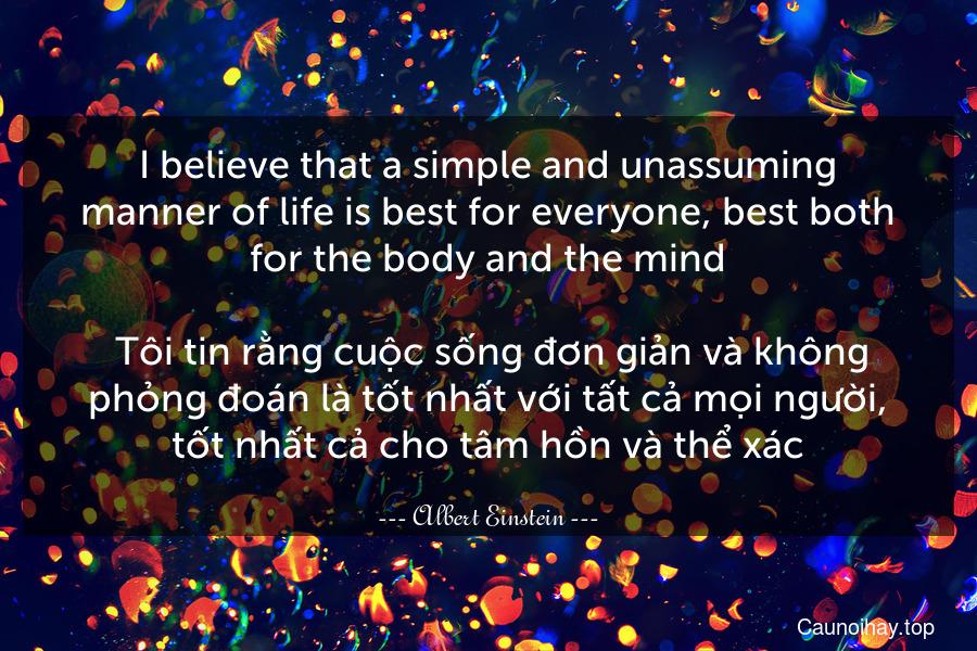 I believe that a simple and unassuming manner of life is best for everyone, best both for the body and the mind. 
 Tôi tin rằng cuộc sống đơn giản và không phỏng đoán là tốt nhất với tất cả mọi người, tốt nhất cả cho tâm hồn và thể xác.