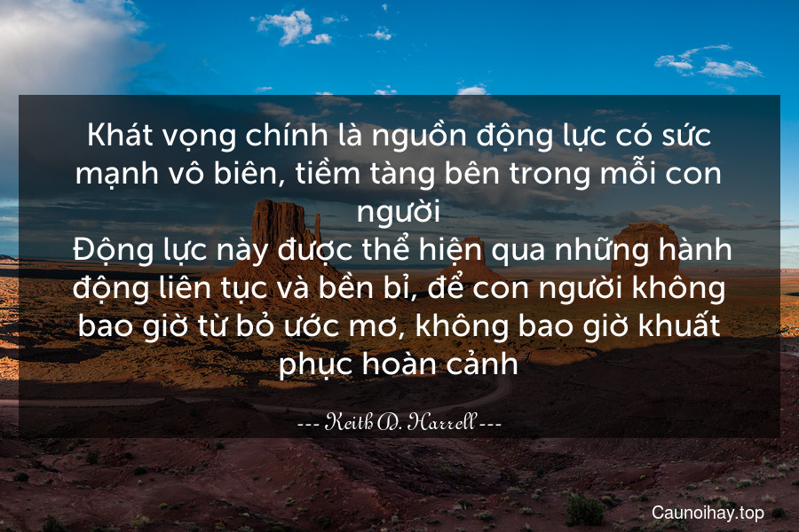 Khát vọng chính là nguồn động lực có sức mạnh vô biên, tiềm tàng bên trong mỗi con người. Động lực này được thể hiện qua những hành động liên tục và bền bỉ, để con người không bao giờ từ bỏ ước mơ, không bao giờ khuất phục hoàn cảnh.