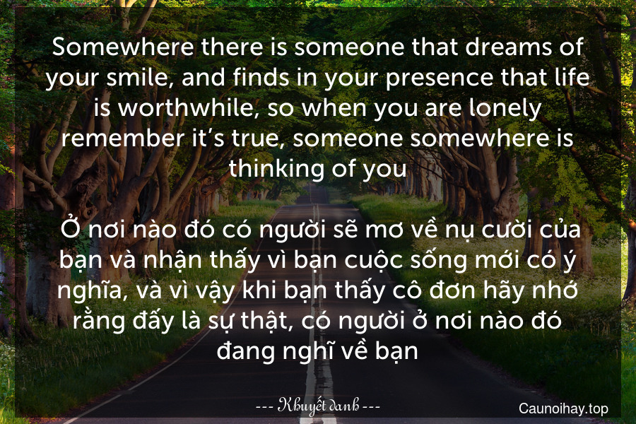 Somewhere there is someone that dreams of your smile, and finds in your presence that life is worthwhile, so when you are lonely remember it’s true, someone somewhere is thinking of you.
 Ở nơi nào đó có người sẽ mơ về nụ cười của bạn và nhận thấy vì bạn cuộc sống mới có ý nghĩa, và vì vậy khi bạn thấy cô đơn hãy nhớ rằng đấy là sự thật, có người ở nơi nào đó đang nghĩ về bạn.