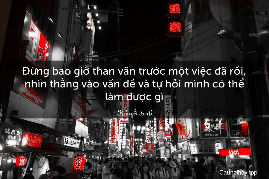 Đừng bao giờ than vãn trước một việc đã rồi, nhìn thằng vào vấn đề và tự hỏi mình có thể làm được gì.