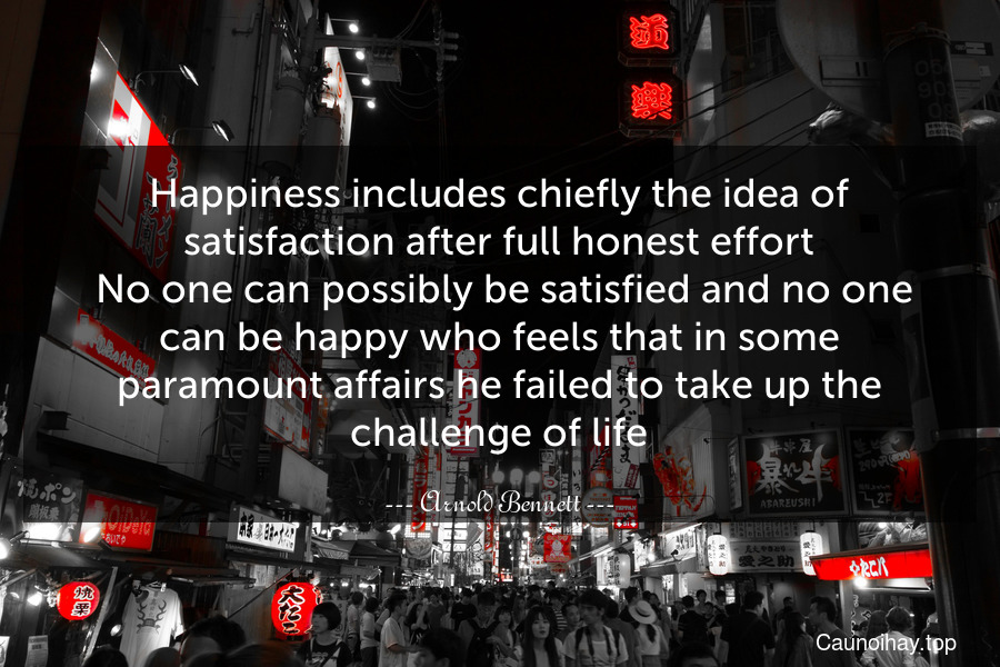 Happiness includes chiefly the idea of satisfaction after full honest effort. No one can possibly be satisfied and no one can be happy who feels that in some paramount affairs he failed to take up the challenge of life.