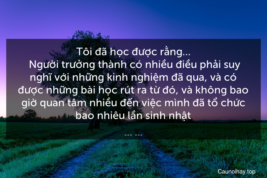 Tôi đã học được rằng…
 Người trưởng thành có nhiều điều phải suy nghĩ với những kinh nghiệm đã qua, và có được những bài học rút ra từ đó, và không bao giờ quan tâm nhiều đến việc mình đã tổ chức bao nhiêu lần sinh nhật.