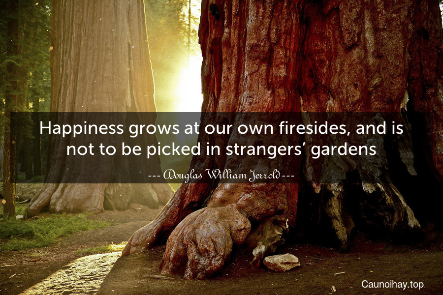 Happiness grows at our own firesides, and is not to be picked in strangers’ gardens.