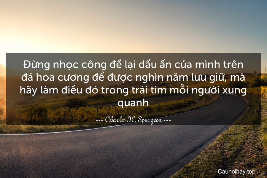 Đừng nhọc công để lại dấu ấn của mình trên đá hoa cương để được nghìn năm lưu giữ, mà hãy làm điều đó trong trái tim mỗi người xung quanh.