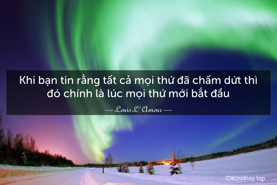 Khi bạn tin rằng tất cả mọi thứ đã chấm dứt thì đó chính là lúc mọi thứ mới bắt đầu.