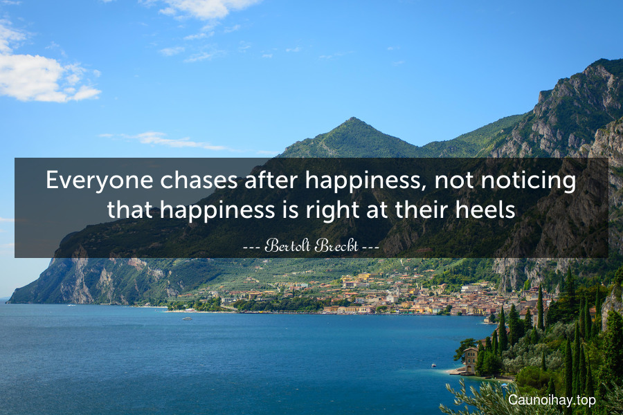 Everyone chases after happiness, not noticing that happiness is right at their heels.