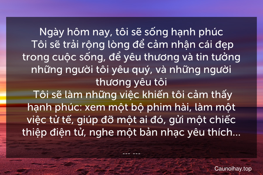 Ngày hôm nay, tôi sẽ sống hạnh phúc. Tôi sẽ trải rộng lòng để cảm nhận cái đẹp trong cuộc sống, để yêu thương và tin tưởng những người tôi yêu quý, và những người thương yêu tôi. Tôi sẽ làm những việc khiến tôi cảm thấy hạnh phúc: xem một bộ phim hài, làm một việc tử tế, giúp đỡ một ai đó, gửi một chiếc thiệp điện tử, nghe một bản nhạc yêu thích…