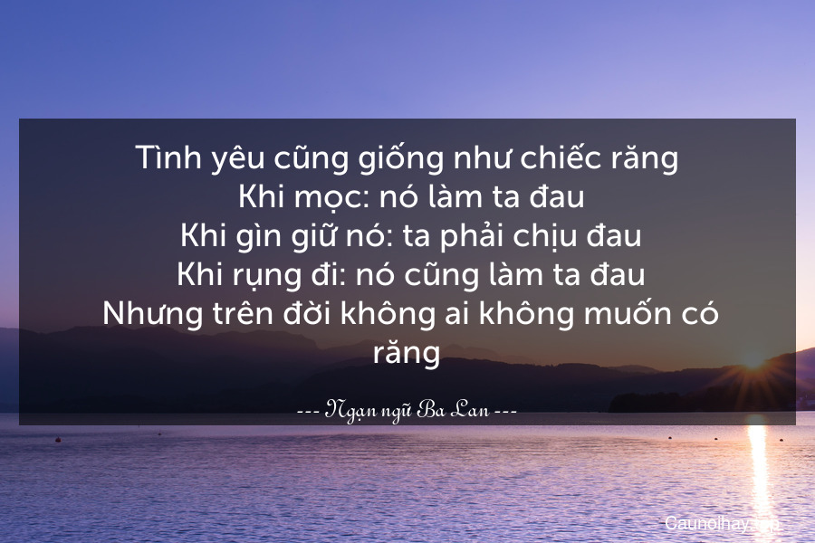 Tình yêu cũng giống như chiếc răng. Khi mọc: nó làm ta đau. Khi gìn giữ nó: ta phải chịu đau. Khi rụng đi: nó cũng làm ta đau. Nhưng trên đời không ai không muốn có răng.