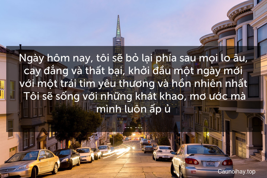 Ngày hôm nay, tôi sẽ bỏ lại phía sau mọi lo âu, cay đắng và thất bại, khởi đầu một ngày mới với một trái tim yêu thương và hồn nhiên nhất. Tôi sẽ sống với những khát khao, mơ ước mà mình luôn ấp ủ.