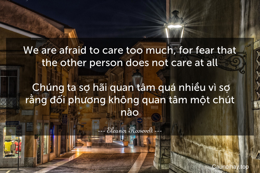 We are afraid to care too much, for fear that the other person does not care at all.
 Chúng ta sợ hãi quan tâm quá nhiều vì sợ rằng đối phương không quan tâm một chút nào.