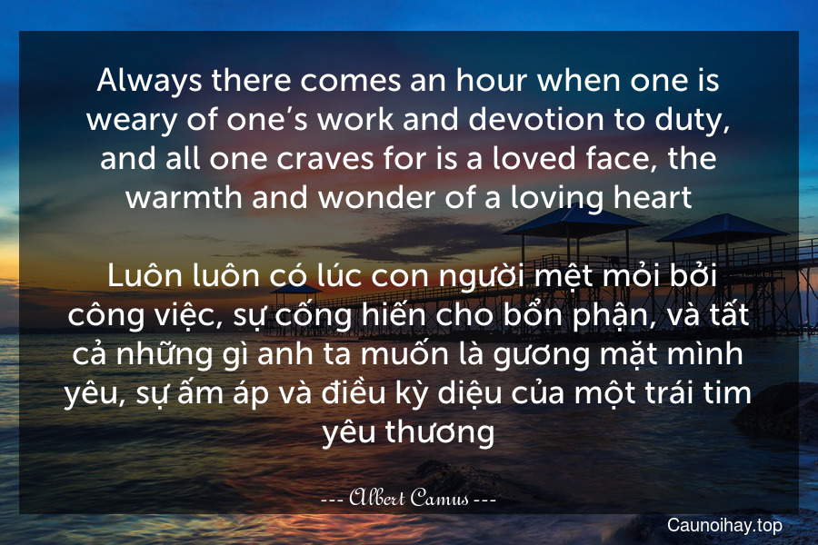 Always there comes an hour when one is weary of one’s work and devotion to duty, and all one craves for is a loved face, the warmth and wonder of a loving heart.
 Luôn luôn có lúc con người mệt mỏi bởi công việc, sự cống hiến cho bổn phận, và tất cả những gì anh ta muốn là gương mặt mình yêu, sự ấm áp và điều kỳ diệu của một trái tim yêu thương.