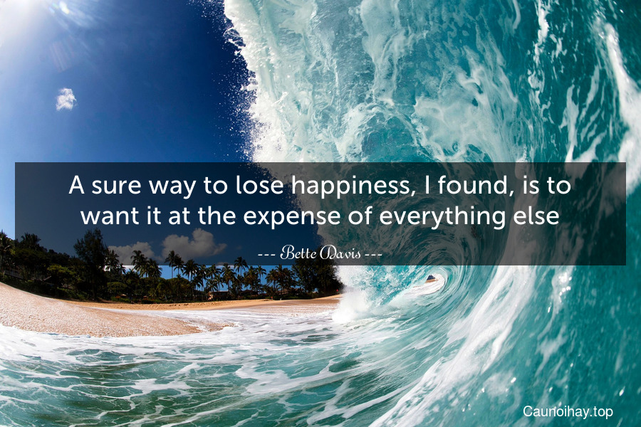 A sure way to lose happiness, I found, is to want it at the expense of everything else.