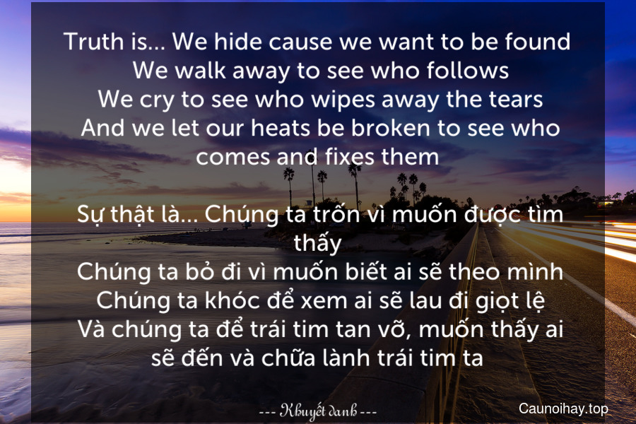 Truth is… We hide cause we want to be found. We walk away to see who follows. We cry to see who wipes away the tears. And we let our heats be broken to see who comes and fixes them.
 Sự thật là… Chúng ta trốn vì muốn được tìm thấy. Chúng ta bỏ đi vì muốn biết ai sẽ theo mình. Chúng ta khóc để xem ai sẽ lau đi giọt lệ. Và chúng ta để trái tim tan vỡ, muốn thấy ai sẽ đến và chữa lành trái tim ta.