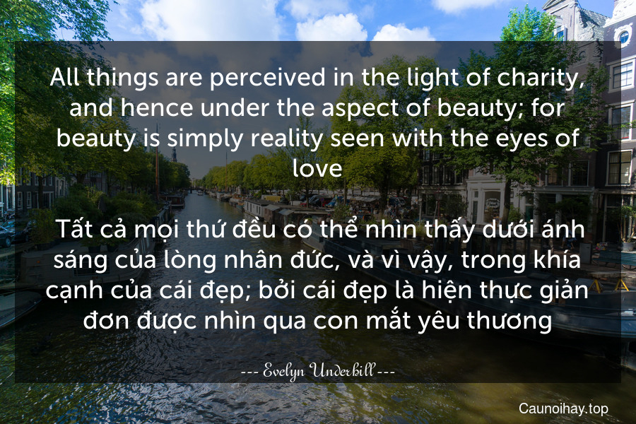 All things are perceived in the light of charity, and hence under the aspect of beauty; for beauty is simply reality seen with the eyes of love.
 Tất cả mọi thứ đều có thể nhìn thấy dưới ánh sáng của lòng nhân đức, và vì vậy, trong khía cạnh của cái đẹp; bởi cái đẹp là hiện thực giản đơn được nhìn qua con mắt yêu thương.