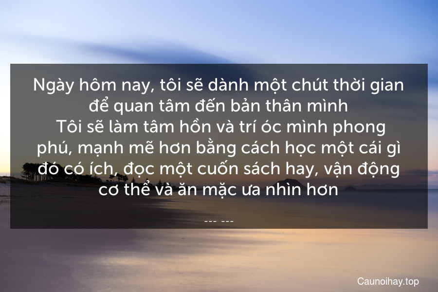 Ngày hôm nay, tôi sẽ dành một chút thời gian để quan tâm đến bản thân mình. Tôi sẽ làm tâm hồn và trí óc mình phong phú, mạnh mẽ hơn bằng cách học một cái gì đó có ích, đọc một cuốn sách hay, vận động cơ thể và ăn mặc ưa nhìn hơn.