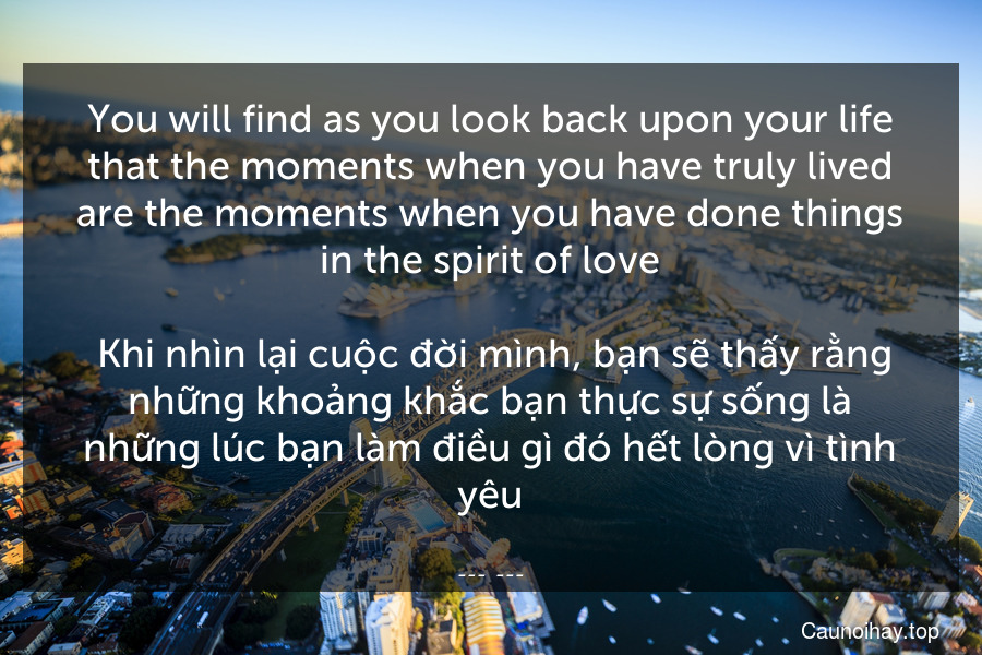 You will find as you look back upon your life that the moments when you have truly lived are the moments when you have done things in the spirit of love.
 Khi nhìn lại cuộc đời mình, bạn sẽ thấy rằng những khoảng khắc bạn thực sự sống là những lúc bạn làm điều gì đó hết lòng vì tình yêu.