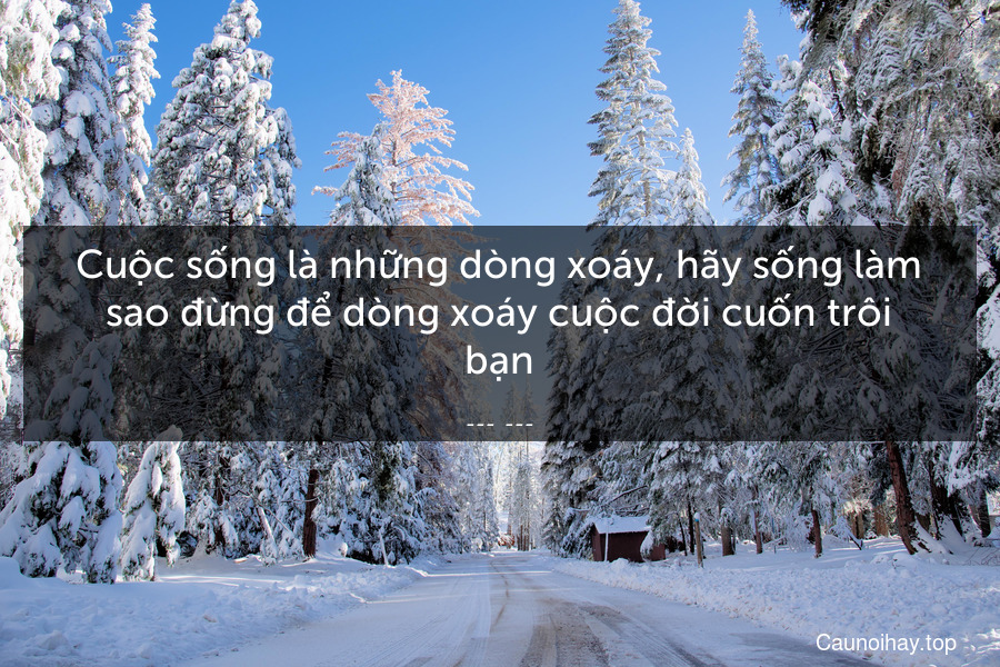 Cuộc sống là những dòng xoáy, hãy sống làm sao đừng để dòng xoáy cuộc đời cuốn trôi bạn.