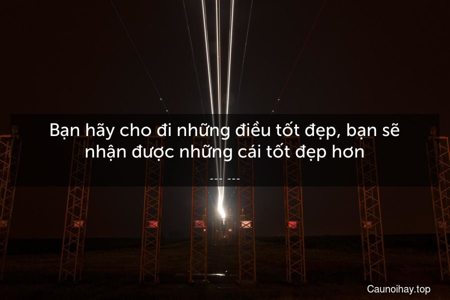 Bạn hãy cho đi những điều tốt đẹp, bạn sẽ nhận được những cái tốt đẹp hơn.