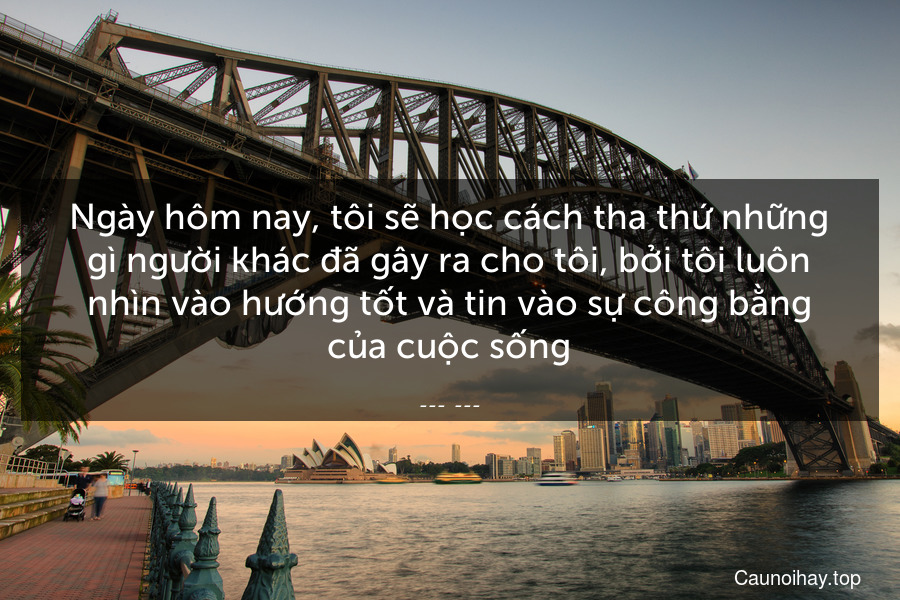 Ngày hôm nay, tôi sẽ học cách tha thứ những gì người khác đã gây ra cho tôi, bởi tôi luôn nhìn vào hướng tốt và tin vào sự công bằng của cuộc sống.