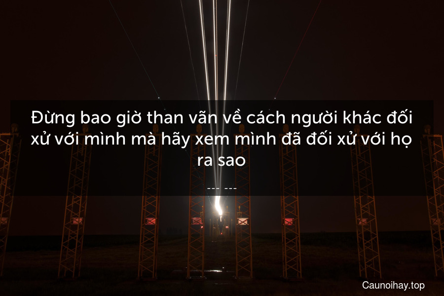 Đừng bao giờ than vãn về cách người khác đối xử với mình mà hãy xem mình đã đối xử với họ ra sao.