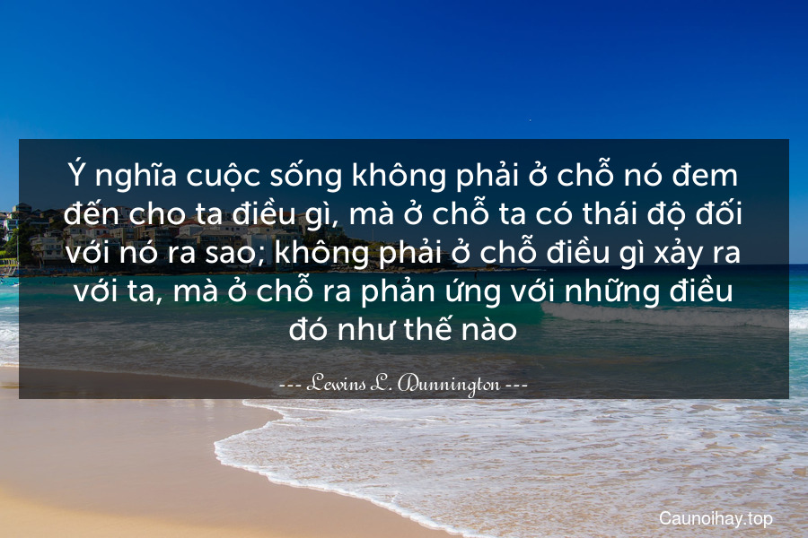 Ý nghĩa cuộc sống không phải ở chỗ nó đem đến cho ta điều gì, mà ở chỗ ta có thái độ đối với nó ra sao; không phải ở chỗ điều gì xảy ra với ta, mà ở chỗ ra phản ứng với những điều đó như thế nào.