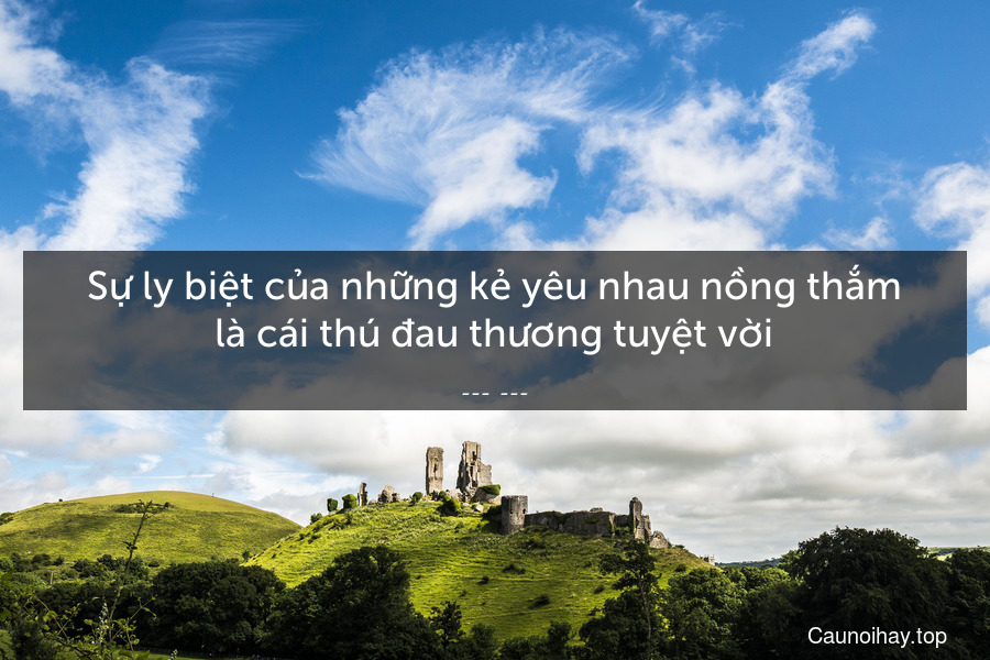 Sự ly biệt của những kẻ yêu nhau nồng thắm là cái thú đau thương tuyệt vời.