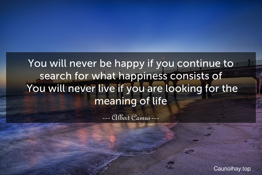 You will never be happy if you continue to search for what happiness consists of. You will never live if you are looking for the meaning of life.