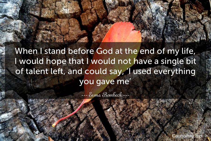 When I stand before God at the end of my life, I would hope that I would not have a single bit of talent left, and could say, ‘I used everything you gave me’.