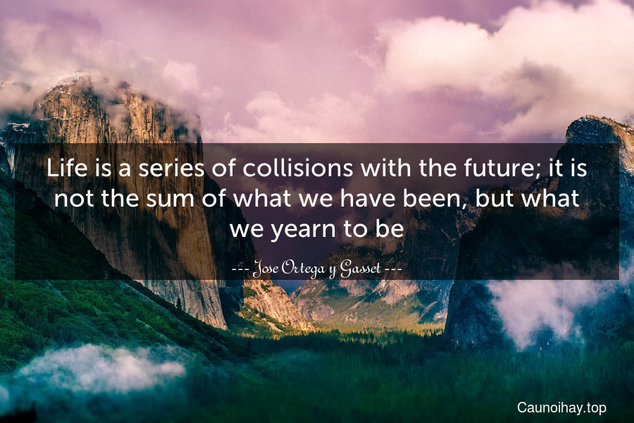 Life is a series of collisions with the future; it is not the sum of what we have been, but what we yearn to be.