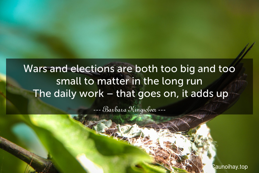 Wars and elections are both too big and too small to matter in the long run. The daily work – that goes on, it adds up.