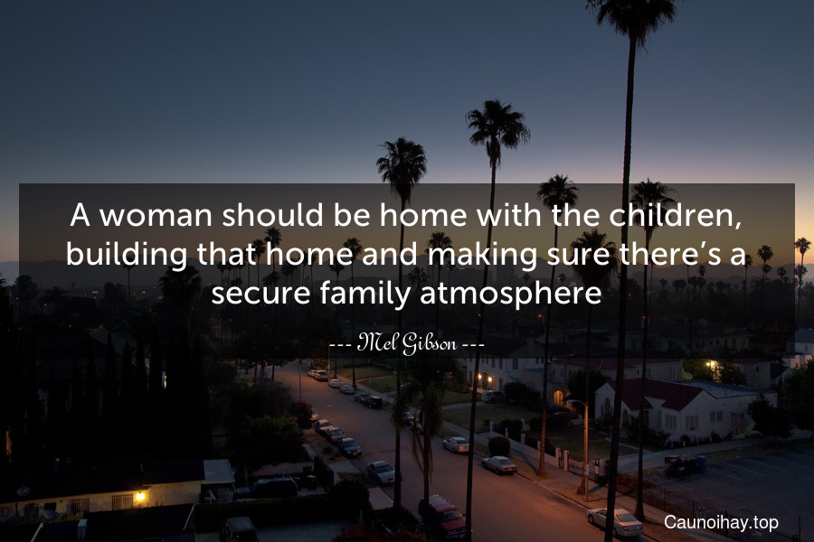 A woman should be home with the children, building that home and making sure there’s a secure family atmosphere.