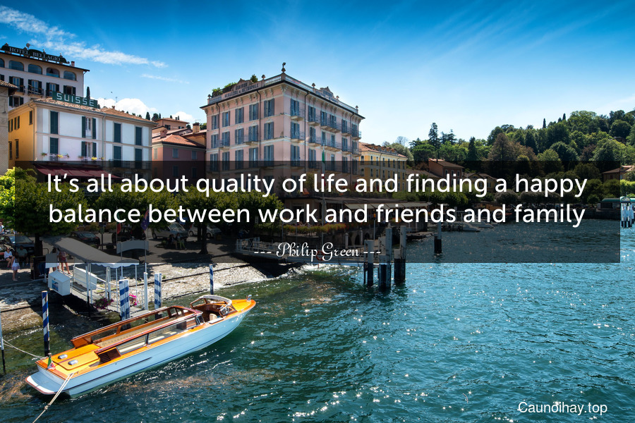 It’s all about quality of life and finding a happy balance between work and friends and family.