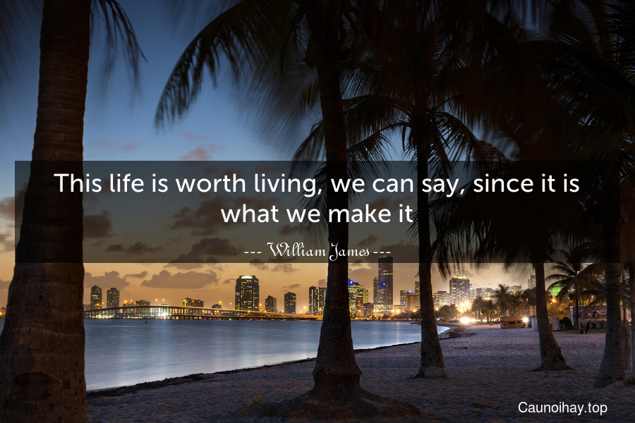 This life is worth living, we can say, since it is what we make it.