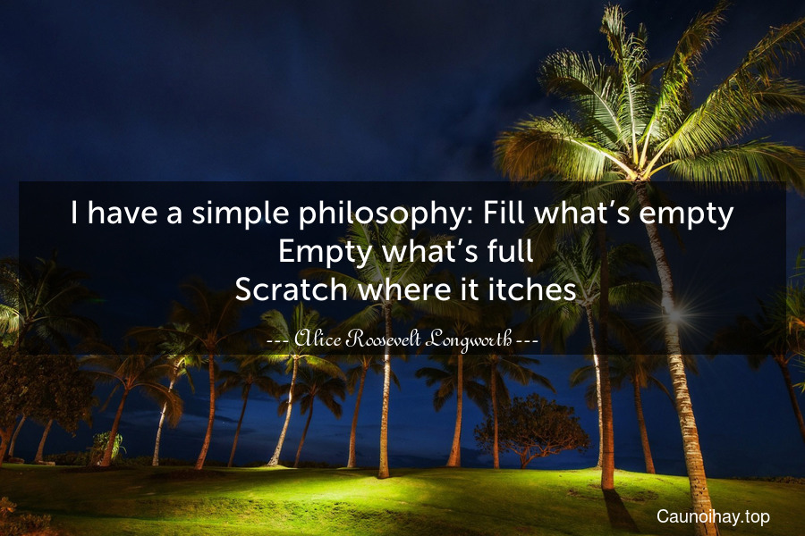 I have a simple philosophy: Fill what’s empty. Empty what’s full. Scratch where it itches.