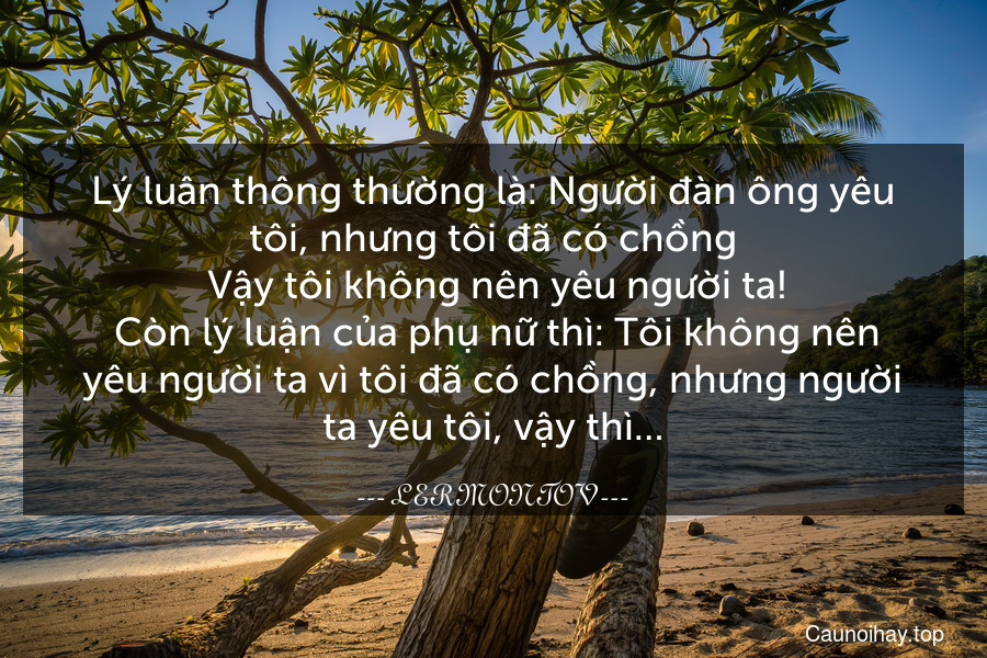 Lý luân thông thường là: Người đàn ông yêu tôi, nhưng tôi đã có chồng. Vậy tôi không nên yêu người ta!
 Còn lý luận của phụ nữ thì: Tôi không nên yêu người ta vì tôi đã có chồng, nhưng người ta yêu tôi, vậy thì…