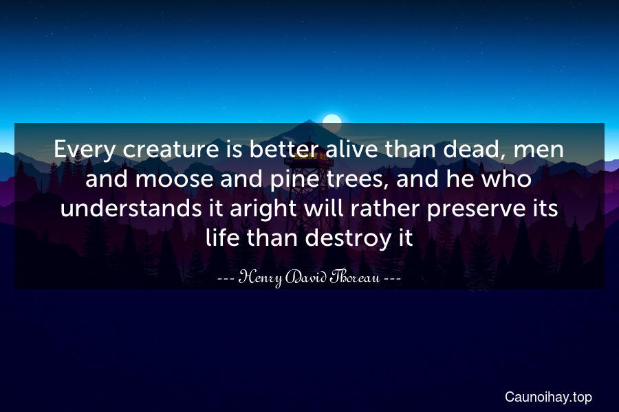 Every creature is better alive than dead, men and moose and pine trees, and he who understands it aright will rather preserve its life than destroy it.