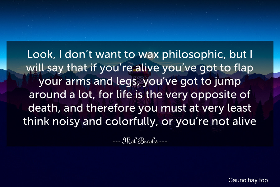 Look, I don’t want to wax philosophic, but I will say that if you’re alive you’ve got to flap your arms and legs, you’ve got to jump around a lot, for life is the very opposite of death, and therefore you must at very least think noisy and colorfully, or you’re not alive.