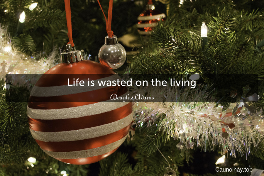 Life is wasted on the living.