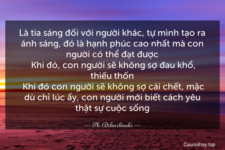 Là tia sáng đối với người khác, tự mình tạo ra ánh sáng, đó là hạnh phúc cao nhất mà con người có thể đạt được. Khi đó, con người sẽ không sợ đau khổ, thiếu thốn. Khi đó con người sẽ không sợ cái chết, mặc dù chỉ lúc ấy, con người mới biết cách yêu thật sự cuộc sống.