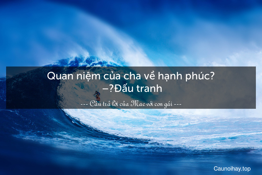 Quan niệm của cha về hạnh phúc?
 –	Đấu tranh.