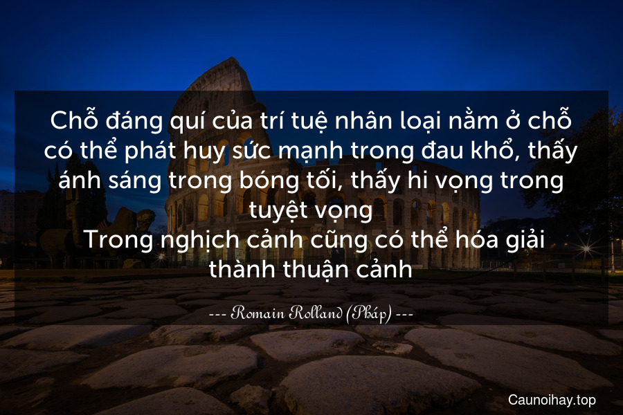 Chỗ đáng quí của trí tuệ nhân loại nằm ở chỗ có thể phát huy sức mạnh trong đau khổ, thấy ánh sáng trong bóng tối, thấy hi vọng trong tuyệt vọng. Trong nghịch cảnh cũng có thể hóa giải thành thuận cảnh.