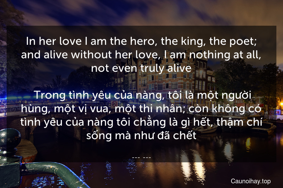 In her love I am the hero, the king, the poet; and alive without her love, I am nothing at all, not even truly alive.
 Trong tình yêu của nàng, tôi là một người hùng, một vị vua, một thi nhân; còn không có tình yêu của nàng tôi chẳng là gì hết, thậm chí sống mà như đã chết.