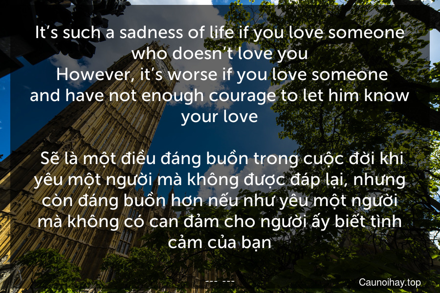 It’s such a sadness of life if you love someone who doesn’t love you. However, it’s worse if you love someone and have not enough courage to let him know your love.
 Sẽ là một điều đáng buồn trong cuộc đời khi yêu một người mà không được đáp lại, nhưng còn đáng buồn hơn nếu như yêu một người mà không có can đảm cho người ấy biết tình cảm của bạn.