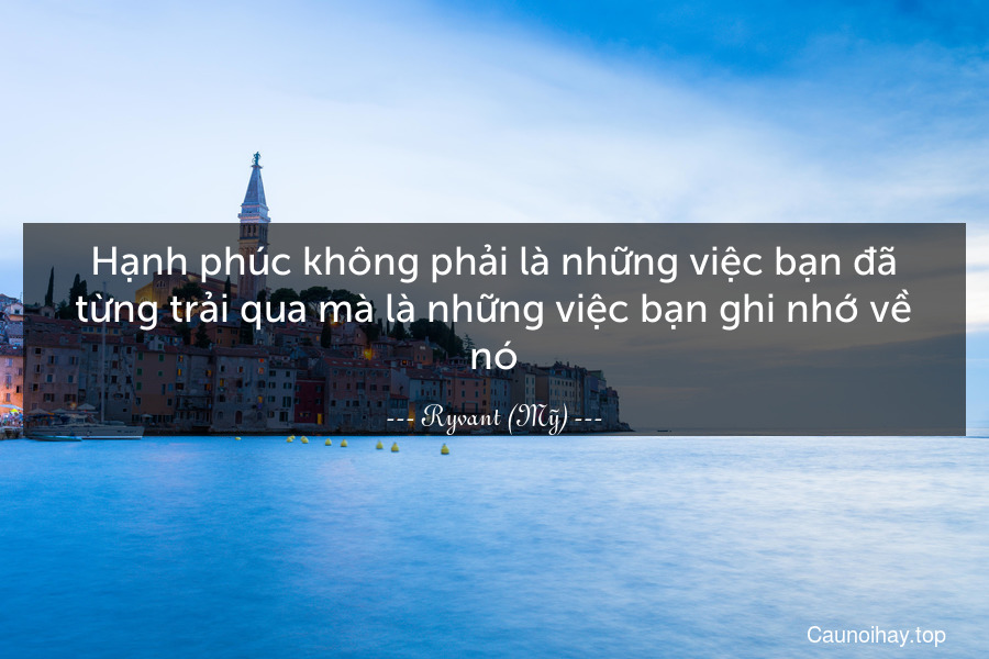 Hạnh phúc không phải là những việc bạn đã từng trải qua mà là những việc bạn ghi nhớ về nó.